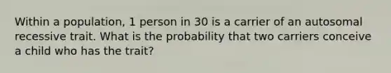 Within a population, 1 person in 30 is a carrier of an autosomal recessive trait. What is the probability that two carriers conceive a child who has the trait?