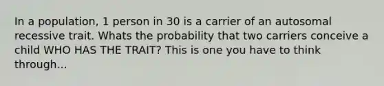 In a population, 1 person in 30 is a carrier of an autosomal recessive trait. Whats the probability that two carriers conceive a child WHO HAS THE TRAIT? This is one you have to think through...