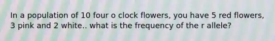 In a population of 10 four o clock flowers, you have 5 red flowers, 3 pink and 2 white.. what is the frequency of the r allele?