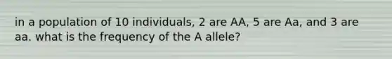 in a population of 10 individuals, 2 are AA, 5 are Aa, and 3 are aa. what is the frequency of the A allele?