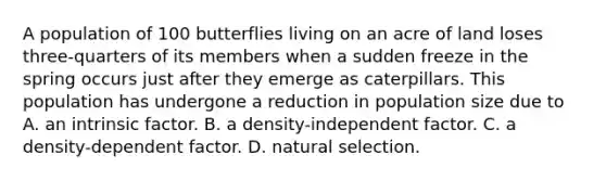 A population of 100 butterflies living on an acre of land loses three-quarters of its members when a sudden freeze in the spring occurs just after they emerge as caterpillars. This population has undergone a reduction in population size due to A. an intrinsic factor. B. a density-independent factor. C. a density-dependent factor. D. natural selection.