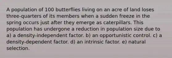 A population of 100 butterflies living on an acre of land loses three-quarters of its members when a sudden freeze in the spring occurs just after they emerge as caterpillars. This population has undergone a reduction in population size due to a) a density-independent factor. b) an opportunistic control. c) a density-dependent factor. d) an intrinsic factor. e) natural selection.