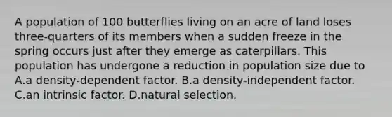 A population of 100 butterflies living on an acre of land loses three-quarters of its members when a sudden freeze in the spring occurs just after they emerge as caterpillars. This population has undergone a reduction in population size due to A.a density-dependent factor. B.a density-independent factor. C.an intrinsic factor. D.natural selection.