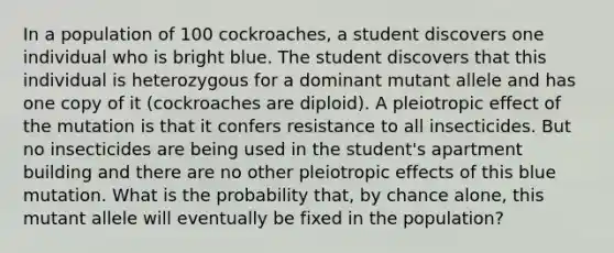 In a population of 100 cockroaches, a student discovers one individual who is bright blue. The student discovers that this individual is heterozygous for a dominant mutant allele and has one copy of it (cockroaches are diploid). A pleiotropic effect of the mutation is that it confers resistance to all insecticides. But no insecticides are being used in the student's apartment building and there are no other pleiotropic effects of this blue mutation. What is the probability that, by chance alone, this mutant allele will eventually be fixed in the population?