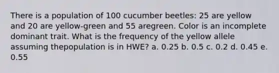 There is a population of 100 cucumber beetles: 25 are yellow and 20 are yellow-green and 55 aregreen. Color is an incomplete dominant trait. What is the frequency of the yellow allele assuming thepopulation is in HWE? a. 0.25 b. 0.5 c. 0.2 d. 0.45 e. 0.55