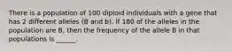 There is a population of 100 diploid individuals with a gene that has 2 different alleles (B and b). If 180 of the alleles in the population are B, then the frequency of the allele B in that populations is ______.