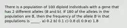 There is a population of 100 diploid individuals with a gene that has 2 different alleles (B and b). If 180 of the alleles in the population are B, then the frequency of the allele B in that populations is _____. a) 0.2 b) 0.1 c) 0.8 d) 0.9 e) 1.8