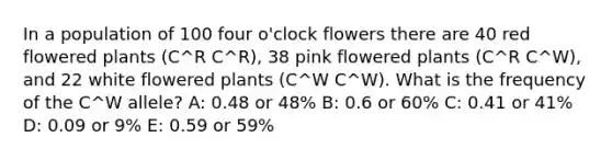 In a population of 100 four o'clock flowers there are 40 red flowered plants (C^R C^R), 38 pink flowered plants (C^R C^W), and 22 white flowered plants (C^W C^W). What is the frequency of the C^W allele? A: 0.48 or 48% B: 0.6 or 60% C: 0.41 or 41% D: 0.09 or 9% E: 0.59 or 59%