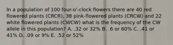 In a population of 100 four-o'-clock flowers there are 40 red flowered plants (CRCR), 38 pink-flowered plants (CRCW) and 22 white flowered plants (CWCW) what is the frequency of the CW allele in this population? A. .32 or 32% B. .6 or 60% C. .41 or 41% D. .09 or 9% E. .52 or 52%