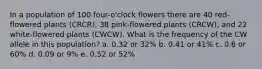 In a population of 100 four-o'clock flowers there are 40 red-flowered plants (CRCR), 38 pink-flowered plants (CRCW), and 22 white-flowered plants (CWCW). What is the frequency of the CW allele in this population? a. 0.32 or 32% b. 0.41 or 41% c. 0.6 or 60% d. 0.09 or 9% e. 0.52 or 52%