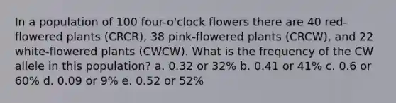 In a population of 100 four-o'clock flowers there are 40 red-flowered plants (CRCR), 38 pink-flowered plants (CRCW), and 22 white-flowered plants (CWCW). What is the frequency of the CW allele in this population? a. 0.32 or 32% b. 0.41 or 41% c. 0.6 or 60% d. 0.09 or 9% e. 0.52 or 52%