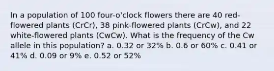 In a population of 100 four-o'clock flowers there are 40 red-flowered plants (CrCr), 38 pink-flowered plants (CrCw), and 22 white-flowered plants (CwCw). What is the frequency of the Cw allele in this population? a. 0.32 or 32% b. 0.6 or 60% c. 0.41 or 41% d. 0.09 or 9% e. 0.52 or 52%