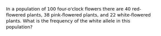 In a population of 100 four-o'clock flowers there are 40 red-flowered plants, 38 pink-flowered plants, and 22 white-flowered plants. What is the frequency of the white allele in this population?