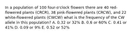 In a population of 100 four-o'clock flowers there are 40 red-flowered plants (CRCR), 38 pink-flowered plants (CRCW), and 22 white-flowered plants (CWCW) what is the frequency of the CW allele in this population? A. 0.32 or 32% B. 0.6 or 60% C. 0.41 or 41% D. 0.09 or 9% E. 0.52 or 52%