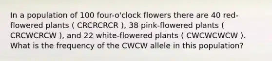 In a population of 100 four-o'clock flowers there are 40 red-flowered plants ( CRCRCRCR ), 38 pink-flowered plants ( CRCWCRCW ), and 22 white-flowered plants ( CWCWCWCW ). What is the frequency of the CWCW allele in this population?