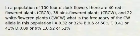 In a population of 100 four-o'clock flowers there are 40 red-flowered plants (CRCR), 38 pink-flowered plants (CRCW), and 22 white-flowered plants (CWCW) what is the frequency of the CW allele in this population? A.0.32 or 32% B.0.6 or 60% C.0.41 or 41% D.0.09 or 9% E.0.52 or 52%