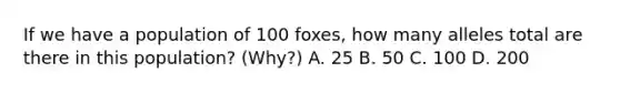 If we have a population of 100 foxes, how many alleles total are there in this population? (Why?) A. 25 B. 50 C. 100 D. 200