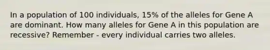 In a population of 100 individuals, 15% of the alleles for Gene A are dominant. How many alleles for Gene A in this population are recessive? Remember - every individual carries two alleles.