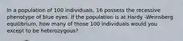 In a population of 100 individuals, 16 possess the recessive phenotype of blue eyes. If the population is at Hardy -Weinsberg equilibrium, how many of those 100 individuals would you except to be heterozygous?