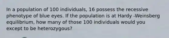 In a population of 100 individuals, 16 possess the recessive phenotype of blue eyes. If the population is at Hardy -Weinsberg equilibrium, how many of those 100 individuals would you except to be heterozygous?