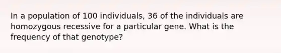 In a population of 100 individuals, 36 of the individuals are homozygous recessive for a particular gene. What is the frequency of that genotype?