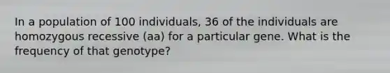 In a population of 100 individuals, 36 of the individuals are homozygous recessive (aa) for a particular gene. What is the frequency of that genotype?