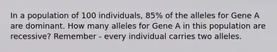 In a population of 100 individuals, 85% of the alleles for Gene A are dominant. How many alleles for Gene A in this population are recessive? Remember - every individual carries two alleles.