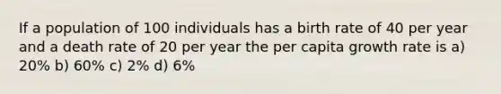 If a population of 100 individuals has a birth rate of 40 per year and a death rate of 20 per year the per capita growth rate is a) 20% b) 60% c) 2% d) 6%