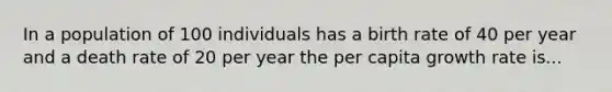 In a population of 100 individuals has a birth rate of 40 per year and a death rate of 20 per year the per capita growth rate is...