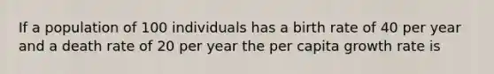 If a population of 100 individuals has a birth rate of 40 per year and a death rate of 20 per year the per capita growth rate is