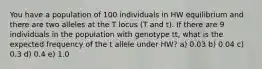 You have a population of 100 individuals in HW equilibrium and there are two alleles at the T locus (T and t). If there are 9 individuals in the population with genotype tt, what is the expected frequency of the t allele under HW? a) 0.03 b) 0.04 c) 0.3 d) 0.4 e) 1.0