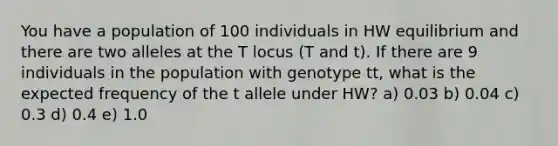 You have a population of 100 individuals in HW equilibrium and there are two alleles at the T locus (T and t). If there are 9 individuals in the population with genotype tt, what is the expected frequency of the t allele under HW? a) 0.03 b) 0.04 c) 0.3 d) 0.4 e) 1.0