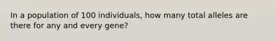 In a population of 100 individuals, how many total alleles are there for any and every gene?