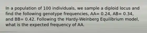 In a population of 100 individuals, we sample a diploid locus and find the following genotype frequencies, AA= 0.24, AB= 0.34, and BB= 0.42. Following the Hardy-Weinberg Equilibrium model, what is the expected frequency of AA.