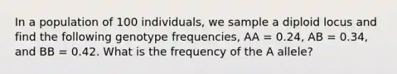 In a population of 100 individuals, we sample a diploid locus and find the following genotype frequencies, AA = 0.24, AB = 0.34, and BB = 0.42. What is the frequency of the A allele?