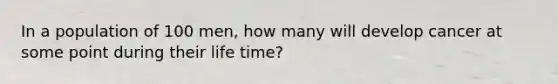 In a population of 100 men, how many will develop cancer at some point during their life time?