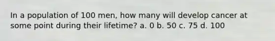 In a population of 100 men, how many will develop cancer at some point during their lifetime? a. 0 b. 50 c. 75 d. 100