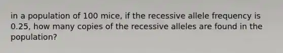 in a population of 100 mice, if the recessive allele frequency is 0.25, how many copies of the recessive alleles are found in the population?