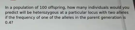 In a population of 100 offspring, how many individuals would you predict will be heterozygous at a particular locus with two alleles if the frequency of one of the alleles in the parent generation is 0.4?