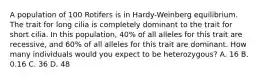 A population of 100 Rotifers is in Hardy-Weinberg equilibrium. The trait for long cilia is completely dominant to the trait for short cilia. In this population, 40% of all alleles for this trait are recessive, and 60% of all alleles for this trait are dominant. How many individuals would you expect to be heterozygous? A. 16 B. 0.16 C. 36 D. 48
