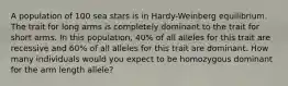 A population of 100 sea stars is in Hardy-Weinberg equilibrium. The trait for long arms is completely dominant to the trait for short arms. In this population, 40% of all alleles for this trait are recessive and 60% of all alleles for this trait are dominant. How many individuals would you expect to be homozygous dominant for the arm length allele?