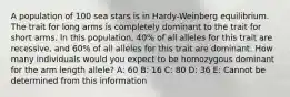 A population of 100 sea stars is in Hardy-Weinberg equilibrium. The trait for long arms is completely dominant to the trait for short arms. In this population, 40% of all alleles for this trait are recessive, and 60% of all alleles for this trait are dominant. How many individuals would you expect to be homozygous dominant for the arm length allele? A: 60 B: 16 C: 80 D: 36 E: Cannot be determined from this information