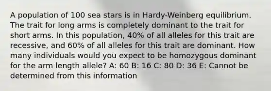 A population of 100 sea stars is in Hardy-Weinberg equilibrium. The trait for long arms is completely dominant to the trait for short arms. In this population, 40% of all alleles for this trait are recessive, and 60% of all alleles for this trait are dominant. How many individuals would you expect to be homozygous dominant for the arm length allele? A: 60 B: 16 C: 80 D: 36 E: Cannot be determined from this information