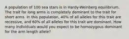 A population of 100 sea stars is in Hardy-Weinberg equilibrium. The trait for long arms is completely dominant to the trait for short arms. In this population, 40% of all alleles for this trait are recessive, and 60% of all alleles for this trait are dominant. How many individuals would you expect to be homozygous dominant for the arm length allele?