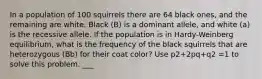 In a population of 100 squirrels there are 64 black ones, and the remaining are white. Black (B) is a dominant allele, and white (a) is the recessive allele. If the population is in Hardy-Weinberg equilibrium, what is the frequency of the black squirrels that are heterozygous (Bb) for their coat color? Use p2+2pq+q2 =1 to solve this problem. ___