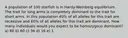 A population of 100 starfish is in Hardy-Weinberg equilibrium. The trait for long arms is completely dominant to the trait for short arms. In this population 40% of all alleles for this trait are recessive and 60% of all alleles for this trait are dominant. How many individuals would you expect to be homozygous dominant? a) 80 b) 60 c) 36 d) 16 e) 1