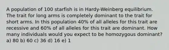 A population of 100 starfish is in Hardy-Weinberg equilibrium. The trait for long arms is completely dominant to the trait for short arms. In this population 40% of all alleles for this trait are recessive and 60% of all alleles for this trait are dominant. How many individuals would you expect to be homozygous dominant? a) 80 b) 60 c) 36 d) 16 e) 1