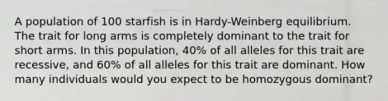 A population of 100 starfish is in Hardy-Weinberg equilibrium. The trait for long arms is completely dominant to the trait for short arms. In this population, 40% of all alleles for this trait are recessive, and 60% of all alleles for this trait are dominant. How many individuals would you expect to be homozygous dominant?