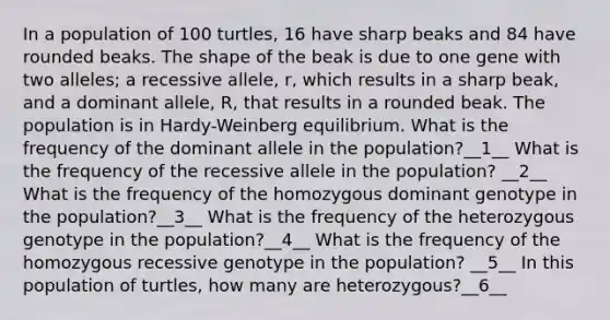 In a population of 100 turtles, 16 have sharp beaks and 84 have rounded beaks. The shape of the beak is due to one gene with two alleles; a recessive allele, r, which results in a sharp beak, and a dominant allele, R, that results in a rounded beak. The population is in Hardy-Weinberg equilibrium. What is the frequency of the dominant allele in the population?__1__ What is the frequency of the recessive allele in the population? __2__ What is the frequency of the homozygous dominant genotype in the population?__3__ What is the frequency of the heterozygous genotype in the population?__4__ What is the frequency of the homozygous recessive genotype in the population? __5__ In this population of turtles, how many are heterozygous?__6__