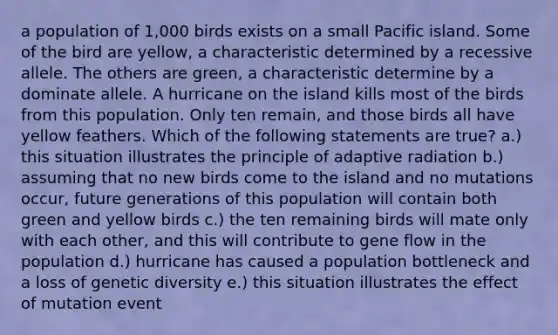 a population of 1,000 birds exists on a small Pacific island. Some of the bird are yellow, a characteristic determined by a recessive allele. The others are green, a characteristic determine by a dominate allele. A hurricane on the island kills most of the birds from this population. Only ten remain, and those birds all have yellow feathers. Which of the following statements are true? a.) this situation illustrates the principle of adaptive radiation b.) assuming that no new birds come to the island and no mutations occur, future generations of this population will contain both green and yellow birds c.) the ten remaining birds will mate only with each other, and this will contribute to gene flow in the population d.) hurricane has caused a population bottleneck and a loss of genetic diversity e.) this situation illustrates the effect of mutation event